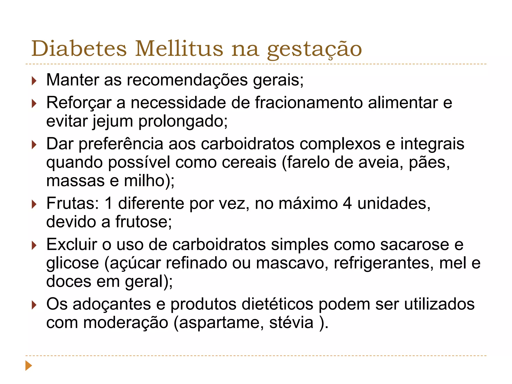 Diabetes Mellitus na gestação 
 Manter as recomendações gerais; 
 Reforçar a necessidade de fracionamento alimentar e 
evitar jejum prolongado; 
 Dar preferência aos carboidratos complexos e integrais 
quando possível como cereais (farelo de aveia, pães, 
massas e milho); 
 Frutas: 1 diferente por vez, no máximo 4 unidades, 
devido a frutose; 
 Excluir o uso de carboidratos simples como sacarose e 
glicose (açúcar refinado ou mascavo, refrigerantes, mel e 
doces em geral); 
 Os adoçantes e produtos dietéticos podem ser utilizados 
com moderação (aspartame, stévia ). 
 
