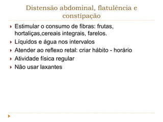 Distensão abdominal, flatulência e 
constipação 
 Estimular o consumo de fibras: frutas, 
hortaliças,cereais integrais, farelos. 
 Líquidos e água nos intervalos 
 Atender ao reflexo retal: criar hábito - horário 
 Atividade física regular 
 Não usar laxantes 
 