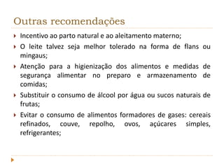 Outras recomendações 
 Incentivo ao parto natural e ao aleitamento materno; 
 O leite talvez seja melhor tolerado na forma de flans ou 
mingaus; 
 Atenção para a higienização dos alimentos e medidas de 
segurança alimentar no preparo e armazenamento de 
comidas; 
 Substituir o consumo de álcool por água ou sucos naturais de 
frutas; 
 Evitar o consumo de alimentos formadores de gases: cereais 
refinados, couve, repolho, ovos, açúcares simples, 
refrigerantes; 
 