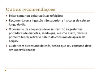 Outras recomendações 
 Evitar sentar ou deitar após as refeições; 
 Recomenda-se a ingestão não superior a 4 xícaras de café ao 
longo do dia; 
 O consumo de adoçantes deve ser restrito às gestantes 
portadoras de diabetes, sendo que, mesmo assim, deve-se 
primeiro tentar retirar o hábito do consumo de açúcar de 
adição; 
 Cuidar com o consumo de chás, sendo que seu consumo deve 
ser supervisionado; 
