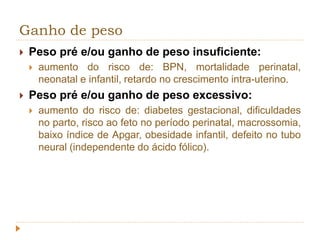 Ganho de peso 
 Peso pré e/ou ganho de peso insuficiente: 
 aumento do risco de: BPN, mortalidade perinatal, 
neonatal e infantil, retardo no crescimento intra-uterino. 
 Peso pré e/ou ganho de peso excessivo: 
 aumento do risco de: diabetes gestacional, dificuldades 
no parto, risco ao feto no período perinatal, macrossomia, 
baixo índice de Apgar, obesidade infantil, defeito no tubo 
neural (independente do ácido fólico). 
 