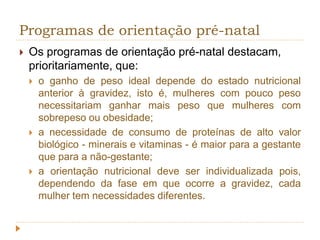 Programas de orientação pré-natal 
 Os programas de orientação pré-natal destacam, 
prioritariamente, que: 
 o ganho de peso ideal depende do estado nutricional 
anterior à gravidez, isto é, mulheres com pouco peso 
necessitariam ganhar mais peso que mulheres com 
sobrepeso ou obesidade; 
 a necessidade de consumo de proteínas de alto valor 
biológico - minerais e vitaminas - é maior para a gestante 
que para a não-gestante; 
 a orientação nutricional deve ser individualizada pois, 
dependendo da fase em que ocorre a gravidez, cada 
mulher tem necessidades diferentes. 
 