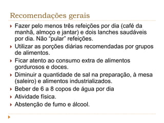 Recomendações gerais 
 Fazer pelo menos três refeições por dia (café da 
manhã, almoço e jantar) e dois lanches saudáveis 
por dia. Não “pular” refeições. 
 Utilizar as porções diárias recomendadas por grupos 
de alimentos. 
 Ficar atento ao consumo extra de alimentos 
gordurosos e doces. 
 Diminuir a quantidade de sal na preparação, à mesa 
(saleiro) e alimentos industrializados. 
 Beber de 6 a 8 copos de água por dia 
 Atividade física. 
 Abstenção de fumo e álcool. 
 