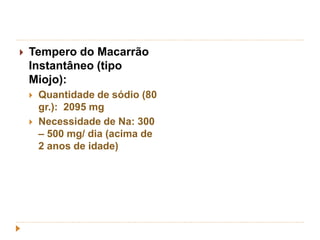  Tempero do Macarrão 
Instantâneo (tipo 
Miojo): 
 Quantidade de sódio (80 
gr.): 2095 mg 
 Necessidade de Na: 300 
– 500 mg/ dia (acima de 
2 anos de idade) 
 