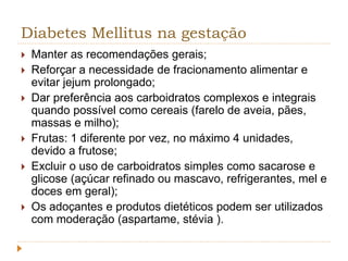 Diabetes Mellitus na gestação 
 Manter as recomendações gerais; 
 Reforçar a necessidade de fracionamento alimentar e 
evitar jejum prolongado; 
 Dar preferência aos carboidratos complexos e integrais 
quando possível como cereais (farelo de aveia, pães, 
massas e milho); 
 Frutas: 1 diferente por vez, no máximo 4 unidades, 
devido a frutose; 
 Excluir o uso de carboidratos simples como sacarose e 
glicose (açúcar refinado ou mascavo, refrigerantes, mel e 
doces em geral); 
 Os adoçantes e produtos dietéticos podem ser utilizados 
com moderação (aspartame, stévia ). 
 