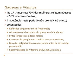 Náuseas e Vômitos 
 No 1º trimestres: 70% das mulheres relatam náuseas 
e 50% referem vômitos; 
 Inapetência neste período não prejudicará o feto; 
 Orientações: 
 Refeições pequenas e mais frequentes; 
 Alimentos com baixo teor de gordura e abrandados; 
 Evitar temperos e odores fortes; 
 Consumo de gengibre ou comidas que o contenham; 
 Biscoitos salgados tipo cream-cracker antes de se levantar 
pela manhã; 
 Suplementação de Vitamina B6 (25mg, 3x ao dia); 
 