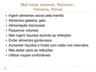 Mal-estar matinal, Naúseas , 
Vômitos, Pirose 
 Ingerir alimentos secos pela manhã 
 Alimentos gelados; gelo 
 Alimentação fracionada 
 Pequenos volumes 
 Não ingerir líquidos durante as refeições 
 Evitar alimentos gordurosos 
 Aumentar líquidos e frutas com caldo nos intervalos 
 Não deitar após as refeições 
 Utilizar roupas confortáveis 
 