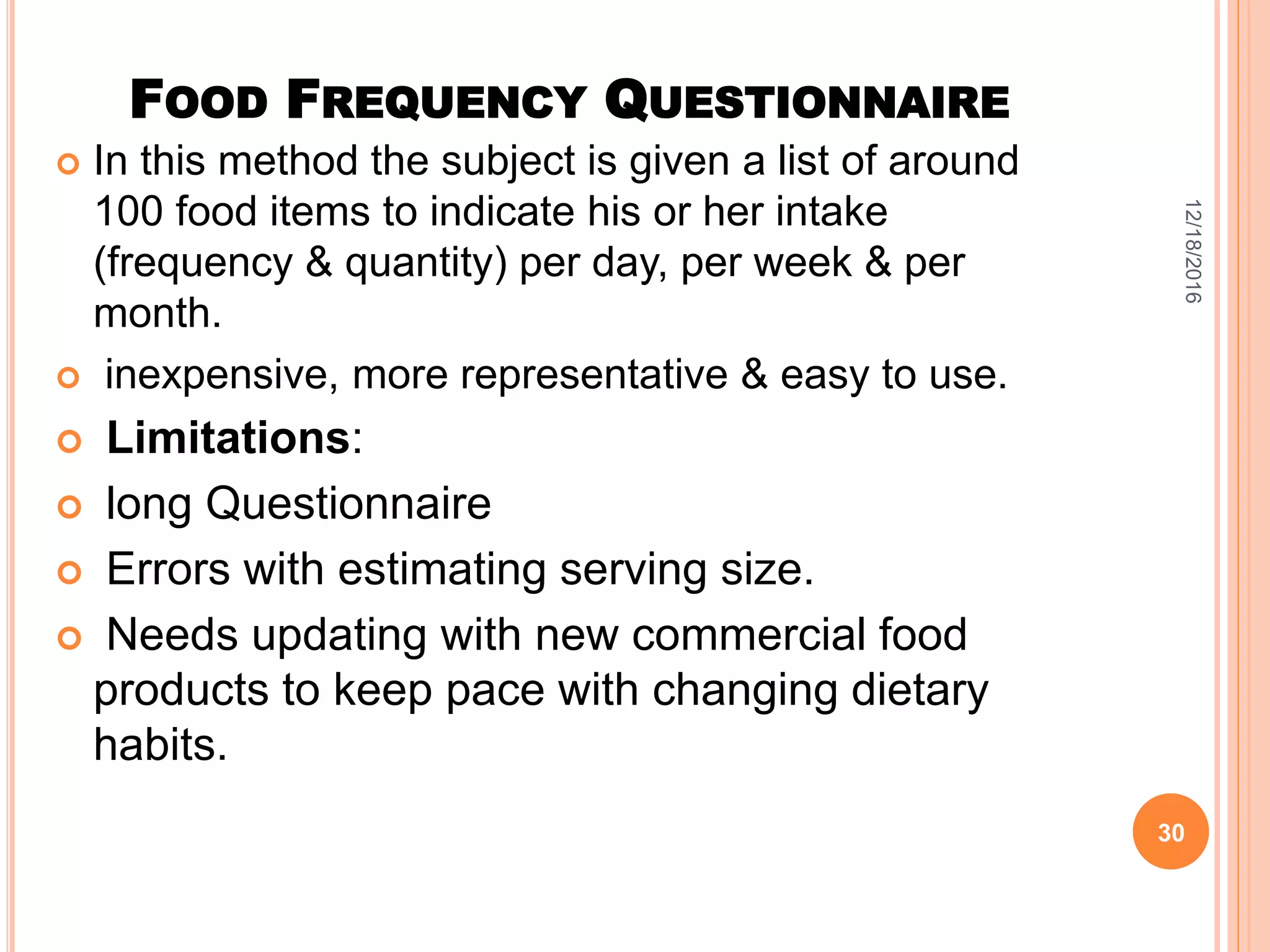 FOOD FREQUENCY QUESTIONNAIRE
 In this method the subject is given a list of around
100 food items to indicate his or her intake
(frequency & quantity) per day, per week & per
month.
 inexpensive, more representative & easy to use.
 Limitations:
 long Questionnaire
 Errors with estimating serving size.
 Needs updating with new commercial food
products to keep pace with changing dietary
habits.
12/18/2016
30
 