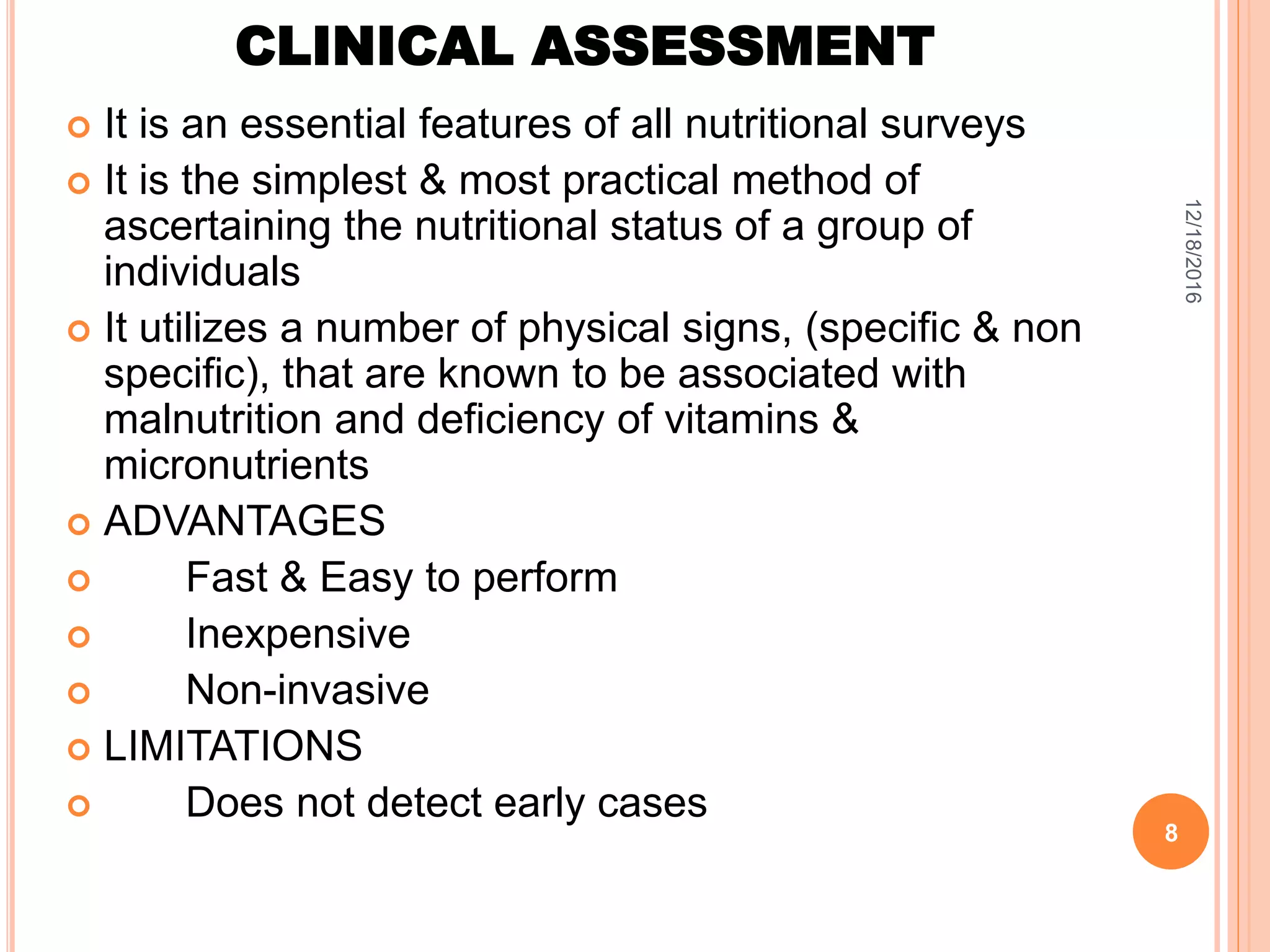 CLINICAL ASSESSMENT
 It is an essential features of all nutritional surveys
 It is the simplest & most practical method of
ascertaining the nutritional status of a group of
individuals
 It utilizes a number of physical signs, (specific & non
specific), that are known to be associated with
malnutrition and deficiency of vitamins &
micronutrients
 ADVANTAGES
 Fast & Easy to perform
 Inexpensive
 Non-invasive
 LIMITATIONS
 Does not detect early cases
12/18/2016
8
 