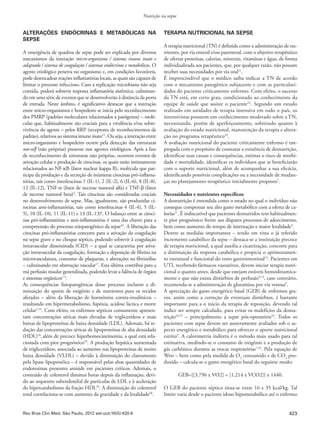 423
Nutrição na sepse
Rev Bras Clin Med. São Paulo, 2012 set-out;10(5):420-6
ALTERAÇÕES ENDÓCRINAS E METABÓLICAS NA
SEPSE
A emergência de quadros de sepse pode ser explicada por diversos
mecanismos da interação micro-organismo / sistema imune inato e
adaptado / sistema de coagulação / sistemas endócrinos e metabólicos. O
agente etiológico penetra no organismo e, em condições favoráveis,
pode desencadear reações inflamatórias locais, as quais são capazes de
limitar o processo infeccioso. Caso a replicação microbiana não seja
contida, poderá sobrevir resposta inflamatória sistêmica, culminan-
do em uma série de eventos que se desenvolverão à distância da porta
de entrada. Neste âmbito, é significativo destacar que a interação
entre micro-organismos e hospedeiro se inicia pelo reconhecimento
dos PMRP (padrões moleculares relacionados a patógenos) – molé-
culas que, habitualmente são cruciais para a virulência e/ou sobre-
vivência do agente – pelos RRP (receptores de reconhecimentos de
padrão), relativos ao sistema imune inato15
. Ou seja, a interação entre
micro-organismo e hospedeiro ocorre pela detecção das estruturas
not-self (não próprias) presente nos agentes etiológicos. Após a fase
de reconhecimento de estruturas não próprias, ocorrem eventos de
ativação celular e produção de citocinas, os quais estão intimamente
relacionados ao NF-κB (fator nuclear kappa B), molécula que par-
ticipa da produção e da secreção de inúmeras citocinas pró-inflama-
tórias, tais como interleucinas 1 (IL-1), 2 (IL-2), 6 (IL-6), 8 (IL-8),
12 (IL-12), TNF-α (fator de necrose tumoral alfa) e TNF-β (fator
de necrose tumoral beta)2
. Tais citocinas são consideradas cruciais
no desenvolvimento de sepse. Mas, igualmente, são produzidas ci-
tocinas anti-inflamatórias, tais como interleucinas 4 (IL-4), 5 (IL-
5), 10 (IL-10), 11 (IL-11) e 13 (IL-13)6
. O balanço entre as citoci-
nas pró-inflamatórias e anti-inflamatórias é uma das chaves para a
compreensão do processo etiopatogênico da sepse16
. A liberação das
citocinas pró-inflamatórias concorre para a ativação da coagulação
na sepse grave e no choque séptico, podendo sobrevir à coagulação
intravascular disseminada (CID) – a qual se caracteriza por ativa-
ção intravascular da coagulação, formação e deposição de fibrina na
microvasculatura, consumo de plaquetas, e alterações na fibrinólise
– culminando em obstrução vascular17
. Esta última contribui para a
má perfusão tissular generalizada, podendo levar a falência de órgãos
e sistemas orgânicos1-3
.
As consequências fisiopatogênicas desse processo incluem a di-
minuição do aporte de oxigênio e de nutrientes para os tecidos
afetados – além da liberação de hormônios contra-insulínicos –
resultando em hipermetabolismo, hipóxia, acidose láctica e morte
celular1,14
. Com efeito, os enfermos sépticos comumente apresen-
tam concentrações séricas mais elevadas de triglicerídeos e mais
baixas de lipoproteínas de baixa densidade (LDL). Ademais, há re-
dução das concentrações séricas de lipoproteínas de alta densidade
(HDL)18
,além de precoce hiperhomocisteinemia, a qual está rela-
cionada com pior prognóstico19
. A produção hepática aumentada
de triglicerídeos, associada ao aumento nas lipoproteínas de muito
baixa densidade (VLDL) – devido à diminuição do clareamento
pela lipase lipoprotéica – é responsável pelas altas quantidades de
endotoxinas presentes amiúde em pacientes críticos. Ademais, o
conteúdo de colesterol diminui horas depois da inflamação, devi-
do ao sequestro subendotelial de partículas de LDL e à aceleração
do hipercatabolismo da fração HDL18
. A diminuição do colesterol
total correlaciona-se com aumento da gravidade e da letalidade20
.
TERAPIA NUTRICIONAL NA SEPSE
A terapia nutricional (TN) é definida como a administração de nu-
trientes, por via enteral e/ou parenteral, com o objetivo terapêutico
de ofertar proteínas, calorias, minerais, vitaminas e água, de forma
individualizada aos pacientes, que, por qualquer razão, não possam
receber suas necessidades por via oral21
.
É imprescindível que o médico saiba indicar a TN de acordo
com o mecanismo patogênico subjacente e com as particulari-
dades do paciente criticamente enfermo. Com efeito, o sucesso
da TN está, em certo grau, condicionado ao conhecimento da
equipe de saúde que assiste o paciente22
. Segundo um estudo
realizado em unidades de terapia intensiva em todo o país, os
intensivistas possuem um conhecimento moderado sobre a TN,
necessitando, porém de aperfeiçoamento, sobretudo quanto à
avaliação do estado nutricional, manutenção da terapia e altera-
ção no programa terapêutico23
.
A avaliação nutricional do paciente criticamente enfermo é em-
pregada com o propósito de constatar a existência de desnutrição,
identificar suas causas e consequências, estimar o risco de morbi-
dade e mortalidade, identificar os indivíduos que se beneficiarão
com o suporte nutricional, além de acompanhar a sua eficácia,
identificando possíveis complicações ou a necessidade de mudan-
ças no planejamento terapêutico inicialmente proposto7
.
Necessidades e nutrientes específicos
A desnutrição é entendida como o estado no qual o indivíduo não
consegue compensar seu alto gasto metabólico com a oferta de ca-
lorias11
. É indiscutível que pacientes desnutridos tem habitualmen-
te pior prognóstico frente aos díspares processos de adoecimento,
bem como aumento do tempo de internação e maior letalidade9
.
Dentre as medidas importantes – tendo em vista o já referido
incremento catabólico da sepse – destaca-se a instituição precoce
de terapia nutricional, a qual auxilia a cicatrização, concorre para
a diminuição da resposta catabólica e propicia o aprimoramen-
to estrutural e funcional do trato gastrointestinal13
. Pacientes em
UTI, recebendo fármacos vasoativos, devem iniciar terapia nutri-
cional o quanto antes, desde que estejam estáveis hemodinamica-
mente e que não exista distúrbios de perfusão9,13
, caso contrário,
recomenda-se a administração de glutamina por via venosa9
.
A apreciação do gasto energético basal (GEB) de enfermos gra-
ves, assim como a correção de eventuais distúrbios, é bastante
importante para a o início da terapia de reposição, devendo tal
índice ser sempre calculado, para evitar os malefícios da desnu-
trição24,25
– principalmente a sepse pós-operatória24
. Todos os
pacientes com sepse devem ser austeramente avaliados sob o as-
pecto energético e metabólico para oferecer o aporte nutricional
estrito9
. A calorimetria indireta é o método mais usado para tal
estimativa, medindo-se o consumo de oxigênio e a produção de
gás carbônico durante as trocas respiratórias7,26
. Pela equação de
Weir – bem como pela medida de O2
consumido e de CO2
pro-
duzido – calcula-se o gasto energético basal do seguinte modo:
GEB={[3,796 x VO2] + [1,214 x VCO2]} x 1440.
O GEB do paciente séptico situa-se entre 16 e 35 kcal/kg. Tal
limite varia desde o paciente idoso hipometabólico até o enfermo
 