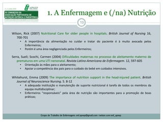 10
1. A Enfermagem e (/na) Nutrição
Grupo de Trabalho de Enfermagem: enf.apnep@gmail.com | twitter.com/enf_apnep
Wilson, Rick (2007) Nutritional Care for older people in hospitals. British Journal of Nursing 16,
700‐701
• A importância da alimentação no cuidar e tratar do paciente é à muito avocada pelos
Enfermeiros;
• Porém é uma área negligenciada pelos Enfermeiros;
Serra, Sueli; Scochi, Carmen (2004) Dificuldades maternas no processo de aleitamento materno de
prematuros em uma UTI nenonatal. Revista Latino-Americana de Enfermagem. 12, 597-605
• Orientação às mães para o aleitamento;
• Apoiar a competência dos pais para o cuidado do bebé em cuidados intensivos.
Whitehurst, Emma (2009) The importance of nutrition support in the head-injured patient. British
Journal of Neuroscience Nursing. 5. 8-12
• A adequada instituição e manutenção de suporte nutricional é tarefa de todos os membros da
equipa multidisciplinar;
• Enfermeiros “responsáveis” pela área de nutrição são importantes para a promoção de boas
práticas;
 