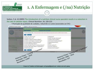 11
1. A Enfermagem e (/na) Nutrição
Grupo de Trabalho de Enfermagem: enf.apnep@gmail.com | twitter.com/enf_apnep
Sutton, C et. Al (2005) The introduction of a nutrition clinical nurse specialist results in a reduction in
the rate of catheter sepsis. Clinical Nutrition. 24, 220-223
• Promoção da qualidade de cuidados, reduzindo os custos (associados ao CVC)
 