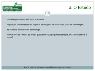 13
2. O Estudo
Grupo de Trabalho de Enfermagem: enf.apnep@gmail.com | twitter.com/enf_apnep
Estudo exploratório – descritivo, transversal.
População: coordenadores ou regentes de disciplina de nutrição do curso de enfermagem.
41 escolas e universidades em Portugal.
Instrumento de colheita de dados: questionário (10 perguntas fechadas, enviado via correio e
e-mail).
 