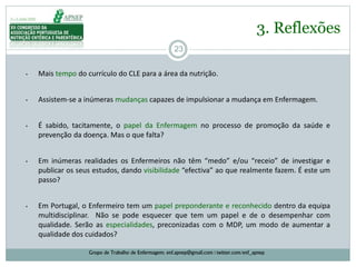 23
3. Reflexões
Grupo de Trabalho de Enfermagem: enf.apnep@gmail.com | twitter.com/enf_apnep
• Mais tempo do currículo do CLE para a área da nutrição.
• Assistem-se a inúmeras mudanças capazes de impulsionar a mudança em Enfermagem.
• É sabido, tacitamente, o papel da Enfermagem no processo de promoção da saúde e
prevenção da doença. Mas o que falta?
• Em inúmeras realidades os Enfermeiros não têm “medo” e/ou “receio” de investigar e
publicar os seus estudos, dando visibilidade “efectiva” ao que realmente fazem. É este um
passo?
• Em Portugal, o Enfermeiro tem um papel preponderante e reconhecido dentro da equipa
multidisciplinar. Não se pode esquecer que tem um papel e de o desempenhar com
qualidade. Serão as especialidades, preconizadas com o MDP, um modo de aumentar a
qualidade dos cuidados?
 