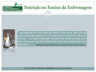 4
“Incomparably the most important office of the nurse, after she has
taken care of the patient's air, is to take care to observe the effects of
his food ... it is quite incalculable the good that would certainly come
from such sound and close observation in this most neglected branch
of nursing” Nightingale, Florence (1860) Notes on Nursing. Harrison and Sons. Londres.
Nutrição no Ensino da Enfermagem
Grupo de Trabalho de Enfermagem: enf.apnep@gmail.com | twitter.com/enf_apnep
 