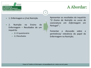 6
• 1. Enfermagem e (/na) Nutrição
• 2. Nutrição no Ensino da
Enfermagem – Resultados de um
inquérito
• 2.1 O questionário
• 2.2 Resultados
A Abordar:
Grupo de Trabalho de Enfermagem: enf.apnep@gmail.com | twitter.com/enf_apnep
Apresentar os resultados do inquérito
“O Ensino da Nutrição no curso de
Licenciatura em Enfermagem em
Portugal” ;
Fomentar a discussão sobre a
pertinência/ relevância do papel da
Enfermagem na Nutrição;
 