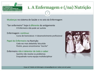 7
1. A Enfermagem e (/na) Nutrição
Grupo de Trabalho de Enfermagem: enf.apnep@gmail.com | twitter.com/enf_apnep
Mudanças no sistema de Saúde e no seio da Enfermagem
“Ser enfermeiro” hoje é diferente do antigamente
O Enfermeiro não pode ser autista
Enfermagem: contínuo
Curso de licenciatura → desenvolvimento profissional
Papel do Enfermeiro na Nutrição
Cada vez mais debatido/ discutido
Porém, pouco encontramos “escrito”
Enfermeiro não é detentor de todo o saber
Sozinho não resolve os problemas
Enquadrado numa equipa multidisciplinar
 