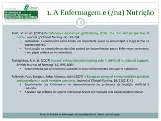 9
1. A Enfermagem e (/na) Nutrição
Grupo de Trabalho de Enfermagem: enf.apnep@gmail.com | twitter.com/enf_apnep
Todd, Vi et al. (2005) Percutaneous endoscopic gastrostomy (PEG): the role and perspective of
nurses. Journal of Clinical Nursing 14, 187‐194
• Enfermeiro é reconhecido como tendo um importante papel na alimentação a longo-termo no
doente com PEG;
• Participação na tomada destas decisões poderá ser desconfortável para o Enfermeiro, no entanto,
o seu papel poderá ser incrementado.
Tsaloglidou, A et al. (2007) Nurses’ ethical decision‐making role in artificial nutritional support.
British Journal of Nursing. 16, 996‐1001
• Recomendado que o Enfermeiro aumente os seus conhecimentos em suporte nutricional.
Fulbrook, Paul; Bongers, Anke; Albarran, John (2007) A European survey of enteral nutrition practices
and procedures n adult intensive care units. Journal of Clinical Nursing. 16, 2132-2141
• Envolvimento dos Enfermeiros no desenvolvimento de protocolos de Nutrição Artificial é
reduzido;
• A revisão das práticas de suporte nutricional deverá ser realizada pela equipa multidisciplinar.
 