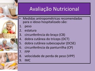 Avaliação Nutricional
• Medidas antropométricas recomendadas
para o idoso hospitalizado são:
1. peso
2. estatura
3. circunferência do braço (CB)
4. dobra cutânea do tríceps (DCT)
5. dobra cutânea subescapular (DCSE)
6. circunferência da panturrilha (CP)
7. FPP
8. velocidade de perda de peso (VPP)
9. IMC

 