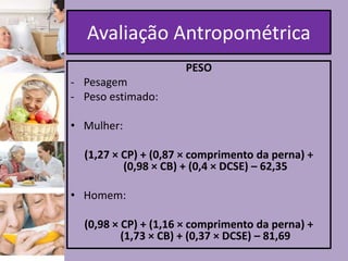 Avaliação Antropométrica
PESO
- Pesagem
- Peso estimado:
• Mulher:
(1,27 × CP) + (0,87 × comprimento da perna) +
(0,98 × CB) + (0,4 × DCSE) – 62,35
• Homem:
(0,98 × CP) + (1,16 × comprimento da perna) +
(1,73 × CB) + (0,37 × DCSE) – 81,69

 