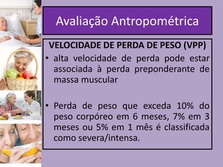 Avaliação Antropométrica
VELOCIDADE DE PERDA DE PESO (VPP)
• alta velocidade de perda pode estar
associada à perda preponderante de
massa muscular
• Perda de peso que exceda 10% do
peso corpóreo em 6 meses, 7% em 3
meses ou 5% em 1 mês é classificada
como severa/intensa.

 