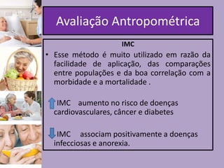 Avaliação Antropométrica
IMC

• Esse método é muito utilizado em razão da
facilidade de aplicação, das comparações
entre populações e da boa correlação com a
morbidade e a mortalidade .
IMC aumento no risco de doenças
cardiovasculares, câncer e diabetes

IMC associam positivamente a doenças
infecciosas e anorexia.

 