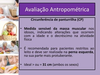 Avaliação Antropométrica
Circunferência de panturrilha (CP)
• Medida sensível da massa muscular nos
idosos, indicando alterações que ocorrem
com a idade e o decréscimo na atividade
física
• É recomendada para pacientes restritos ao
leito e deve ser realizada na perna esquerda,
na sua parte mais protuberante.
• Ideal > ou = 31 cm (ambos os sexos)

 