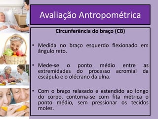 Avaliação Antropométrica
Circunferência do braço (CB)
• Medida no braço esquerdo flexionado em
ângulo reto.
• Mede-se o ponto médio entre as
extremidades do processo acromial da
escápula e o olécrano da ulna.
• Com o braço relaxado e estendido ao longo
do corpo, contorna-se com fita métrica o
ponto médio, sem pressionar os tecidos
moles.

 