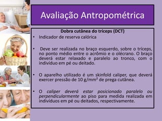 Avaliação Antropométrica
Dobra cutânea do tríceps (DCT)
• Indicador de reserva calórica
•

Deve ser realizada no braço esquerdo, sobre o tríceps,
no ponto médio entre o acrômio e o olécrano. O braço
deverá estar relaxado e paralelo ao tronco, com o
indivíduo em pé ou deitado.

• O aparelho utilizado é um skinfold caliper, que deverá
exercer pressão de 10 g/mm² de prega cutânea.
• O caliper deverá estar posicionado paralelo ou
perpendicularmente ao piso para medida realizada em
indivíduos em pé ou deitados, respectivamente.

 