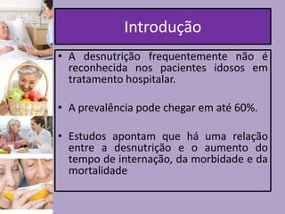 Introdução
• A desnutrição frequentemente não é
reconhecida nos pacientes idosos em
tratamento hospitalar.
• A prevalência pode chegar em até 60%.
• Estudos apontam que há uma relação
entre a desnutrição e o aumento do
tempo de internação, da morbidade e da
mortalidade

 