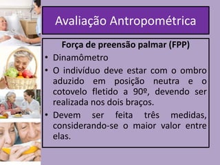 Avaliação Antropométrica
Força de preensão palmar (FPP)
• Dinamômetro
• O indivíduo deve estar com o ombro
aduzido em posição neutra e o
cotovelo fletido a 90º, devendo ser
realizada nos dois braços.
• Devem ser feita três medidas,
considerando-se o maior valor entre
elas.

 