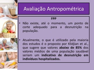 Avaliação Antropométrica
FPP
• Não existe, até o momento, um ponto de
corte adequado para a desnutrição na
população.

• Atualmente, o que é utilizado pela maioria
dos estudos é o proposto por Klidjian et al.,
que sugere que valores abaixo de 85% dos
valores médios de uma população saudável
seriam um indicativo de desnutrição em
indivíduos hospitalizados.

 
