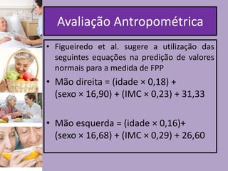 Avaliação Antropométrica
• Figueiredo et al. sugere a utilização das
seguintes equações na predição de valores
normais para a medida de FPP

• Mão direita = (idade × 0,18) +
(sexo × 16,90) + (IMC × 0,23) + 31,33
• Mão esquerda = (idade × 0,16)+
(sexo × 16,68) + (IMC × 0,29) + 26,60

 