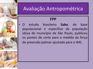 Avaliação Antropométrica
FPP
• O estudo brasileiro Sabe, de base
populacional e específico da população
idosa do município de São Paulo, publicou
os pontos de corte para a medida da força
de preensão palmar ajustada para o IMC.

 