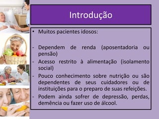 Introdução
• Muitos pacientes idosos:
- Dependem de renda (aposentadoria ou
pensão)
- Acesso restrito à alimentação (isolamento
social)
- Pouco conhecimento sobre nutrição ou são
dependentes de seus cuidadores ou de
instituições para o preparo de suas refeições.
- Podem ainda sofrer de depressão, perdas,
demência ou fazer uso de álcool.

 