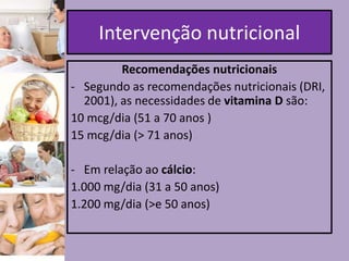 Intervenção nutricional
Recomendações nutricionais
- Segundo as recomendações nutricionais (DRI,
2001), as necessidades de vitamina D são:
10 mcg/dia (51 a 70 anos )
15 mcg/dia (> 71 anos)
- Em relação ao cálcio:
1.000 mg/dia (31 a 50 anos)
1.200 mg/dia (>e 50 anos)

 