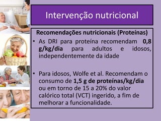 Intervenção nutricional
Recomendações nutricionais (Proteínas)
• As DRI para proteína recomendam 0,8
g/kg/dia para adultos e idosos,
independentemente da idade
• Para idosos, Wolfe et al. Recomendam o
consumo de 1,5 g de proteínas/kg/dia
ou em torno de 15 a 20% do valor
calórico total (VCT) ingerido, a fim de
melhorar a funcionalidade.

 