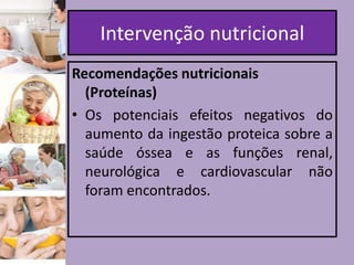 Intervenção nutricional
Recomendações nutricionais
(Proteínas)
• Os potenciais efeitos negativos do
aumento da ingestão proteica sobre a
saúde óssea e as funções renal,
neurológica e cardiovascular não
foram encontrados.

 