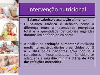 Intervenção nutricional
Balanço calórico e aceitação alimentar
• O balanço calórico é definido como a
diferença entre a necessidade energética
total e a quantidade de calorias ingeridas
durante um período de 24 horas.

• A análise da aceitação alimentar é realizada
mediante registros diários preenchidos por 3
a 7 dias pelos pacientes e/ou por seus
cuidadores hospitalizados. Considera-se
adequada a ingestão mínima diária de 75%
das refeições oferecidas.

 