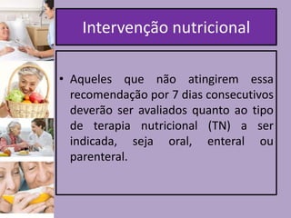 Intervenção nutricional
• Aqueles que não atingirem essa
recomendação por 7 dias consecutivos
deverão ser avaliados quanto ao tipo
de terapia nutricional (TN) a ser
indicada, seja oral, enteral ou
parenteral.

 