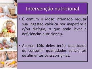 Intervenção nutricional
• É comum o idoso internado reduzir
sua ingestão calórica por inapetência
e/ou disfagia, o que pode levar a
deficiências nutricionais.
• Apenas 10% deles terão capacidade
de consumir quantidades suficientes
de alimentos para corrigi-las.

 