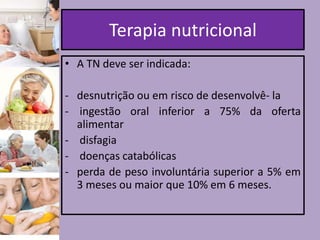 Terapia nutricional
• A TN deve ser indicada:
- desnutrição ou em risco de desenvolvê- la
- ingestão oral inferior a 75% da oferta
alimentar
- disfagia
- doenças catabólicas
- perda de peso involuntária superior a 5% em
3 meses ou maior que 10% em 6 meses.

 