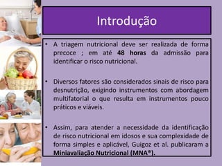 Introdução
• A triagem nutricional deve ser realizada de forma
precoce ; em até 48 horas da admissão para
identificar o risco nutricional.
• Diversos fatores são considerados sinais de risco para
desnutrição, exigindo instrumentos com abordagem
multifatorial o que resulta em instrumentos pouco
práticos e viáveis.
• Assim, para atender a necessidade da identificação
de risco nutricional em idosos e sua complexidade de
forma simples e aplicável, Guigoz et al. publicaram a
Miniavaliação Nutricional (MNA®).

 