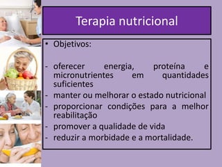 Terapia nutricional
• Objetivos:
- oferecer
energia,
proteína
e
micronutrientes
em
quantidades
suficientes
- manter ou melhorar o estado nutricional
- proporcionar condições para a melhor
reabilitação
- promover a qualidade de vida
- reduzir a morbidade e a mortalidade.

 