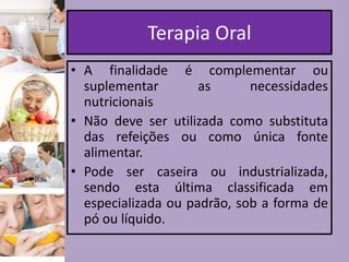 Terapia Oral
• A finalidade é complementar ou
suplementar
as
necessidades
nutricionais
• Não deve ser utilizada como substituta
das refeições ou como única fonte
alimentar.
• Pode ser caseira ou industrializada,
sendo esta última classificada em
especializada ou padrão, sob a forma de
pó ou líquido.

 