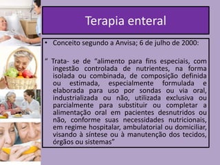 Terapia enteral
• Conceito segundo a Anvisa; 6 de julho de 2000:
“ Trata- se de “alimento para fins especiais, com
ingestão controlada de nutrientes, na forma
isolada ou combinada, de composição definida
ou estimada, especialmente formulada e
elaborada para uso por sondas ou via oral,
industrializada ou não, utilizada exclusiva ou
parcialmente para substituir ou completar a
alimentação oral em pacientes desnutridos ou
não, conforme suas necessidades nutricionais,
em regime hospitalar, ambulatorial ou domiciliar,
visando à síntese ou à manutenção dos tecidos,
órgãos ou sistemas”

 