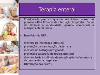 Terapia enteral
• Considerada precoce quando seu início ocorre nas
primeiras 48 a 72 horas da internação hospitalar . Capaz
de diminuir a mortalidade, quando comparada à
nutrição enteral tardia.
• Benefícios da NEP :

-

melhora da imunidade intestinal
prevenção da translocação bacteriana
melhora do balanço nitrogenado
prevenção da atrofia do tecido intestinal
diminuição da incidência de complicações infecciosas e
da permanência hospitalar
- Otimização dos custos.

 