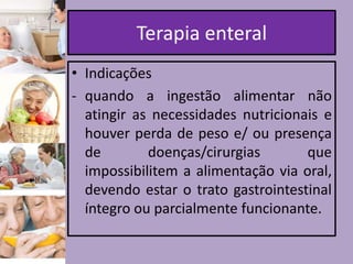 Terapia enteral
• Indicações
- quando a ingestão alimentar não
atingir as necessidades nutricionais e
houver perda de peso e/ ou presença
de
doenças/cirurgias
que
impossibilitem a alimentação via oral,
devendo estar o trato gastrointestinal
íntegro ou parcialmente funcionante.

 