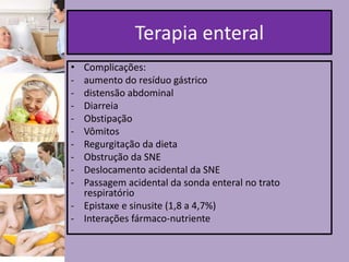 Terapia enteral
•
-

Complicações:
aumento do resíduo gástrico
distensão abdominal
Diarreia
Obstipação
Vômitos
Regurgitação da dieta
Obstrução da SNE
Deslocamento acidental da SNE
Passagem acidental da sonda enteral no trato
respiratório
- Epistaxe e sinusite (1,8 a 4,7%)
- Interações fármaco-nutriente

 