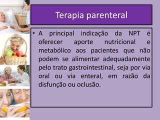 Terapia parenteral
• A principal indicação da NPT é
oferecer
aporte
nutricional
e
metabólico aos pacientes que não
podem se alimentar adequadamente
pelo trato gastrointestinal, seja por via
oral ou via enteral, em razão da
disfunção ou oclusão.

 
